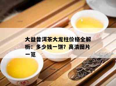 大益普洱茶大龙柱价格全解析：多少钱一饼？高清图片一览