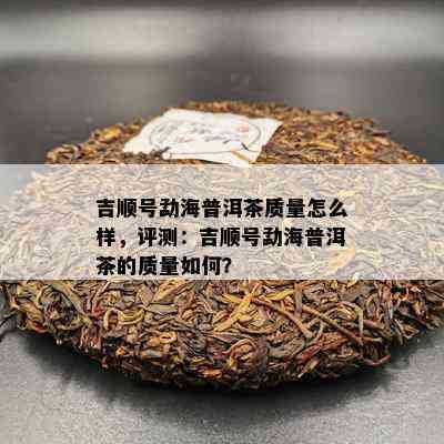 吉顺号勐海普洱茶质量怎么样，评测：吉顺号勐海普洱茶的质量如何？