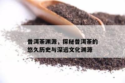 普洱茶渊源，探秘普洱茶的悠久历史与深远文化渊源