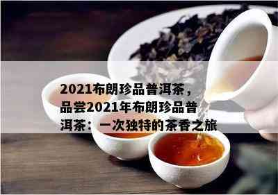 2021布朗珍品普洱茶，品尝2021年布朗珍品普洱茶：一次特别的茶香之旅