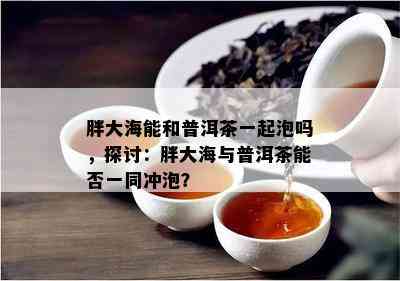 胖大海能和普洱茶一起泡吗，探讨：胖大海与普洱茶能否一同冲泡？