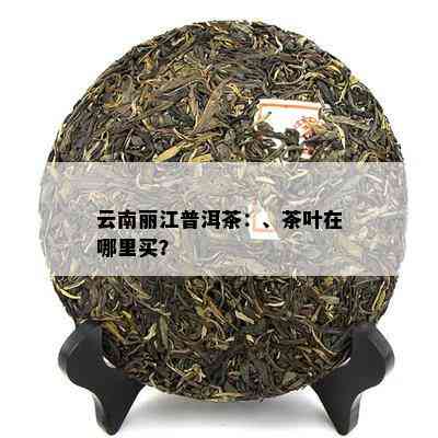 云南丽江普洱茶：、茶叶在哪里买？