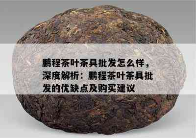 鹏程茶叶茶具批发怎么样，深度解析：鹏程茶叶茶具批发的优缺点及购买建议