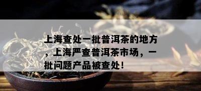 上海查处一批普洱茶的地方，上海严查普洱茶市场，一批疑问产品被查处！