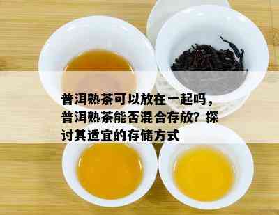 普洱熟茶可以放在一起吗，普洱熟茶能否混合存放？探讨其适宜的存储方法