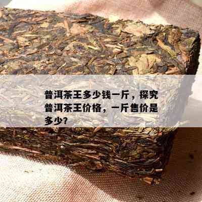 普洱茶王多少钱一斤，探究普洱茶王价格，一斤售价是多少？