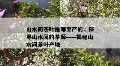 山水间茶叶是哪里产的，探寻山水间的茶源——揭秘山水间茶叶产地