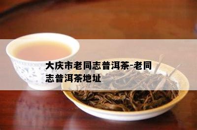 大庆市老同志普洱茶-老同志普洱茶地址