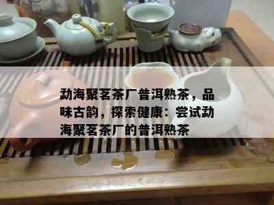 勐海聚茗茶厂普洱熟茶，品味古韵，探索健康：尝试勐海聚茗茶厂的普洱熟茶