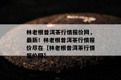 林老根普洱茶行情报价网，最新！林老根普洱茶行情报价尽在【林老根普洱茶行情报价网】