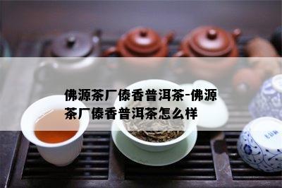 佛源茶厂傣香普洱茶-佛源茶厂傣香普洱茶怎么样