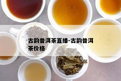 古韵普洱茶直播-古韵普洱茶价格