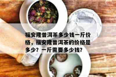 福安隆普洱茶多少钱一斤价格，福安隆普洱茶的价格是多少？一斤需要多少钱？