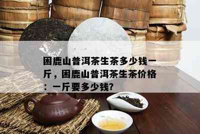 困鹿山普洱茶生茶多少钱一斤，困鹿山普洱茶生茶价格：一斤要多少钱？