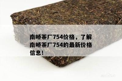 南峤茶厂754价格，了解南峤茶厂754的最新价格信息！