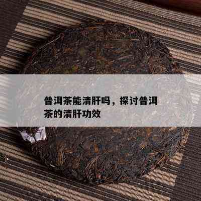 普洱茶能清肝吗，探讨普洱茶的清肝功效