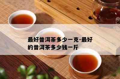 更好普洱茶多少一克-更好的普洱茶多少钱一斤