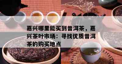 嘉兴哪里能买到普洱茶，嘉兴茶叶市场：寻找优质普洱茶的购买地点