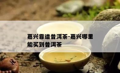 嘉兴靠谱普洱茶-嘉兴哪里能买到普洱茶