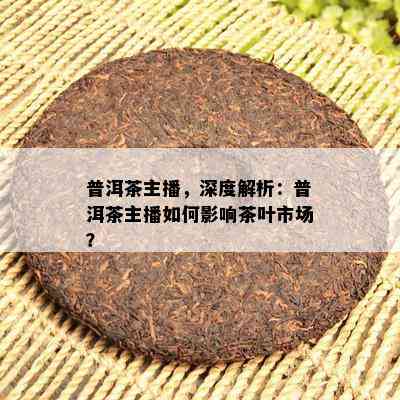 普洱茶主播，深度解析：普洱茶主播如何影响茶叶市场？