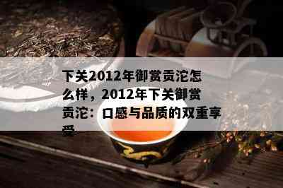 下关2012年御赏贡沱怎么样，2012年下关御赏贡沱：口感与品质的双重享受