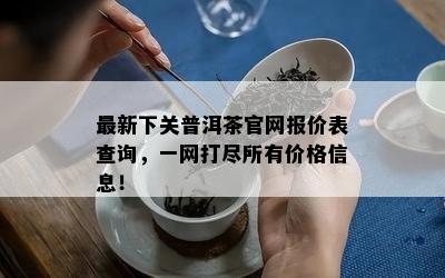 最新下关普洱茶官网报价表查询，一网打尽所有价格信息！