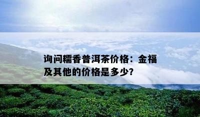 询问糯香普洱茶价格：金福及其他的价格是多少？