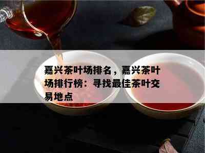 嘉兴茶叶场排名，嘉兴茶叶场排行榜：寻找更佳茶叶交易地点