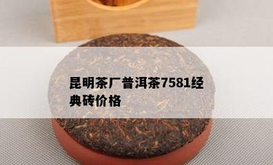 昆明茶厂普洱茶7581经典砖价格