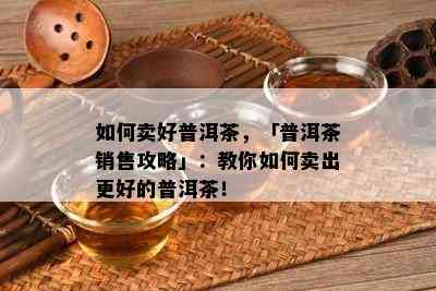 如何卖好普洱茶，「普洱茶销售攻略」：教你如何卖出更好的普洱茶！