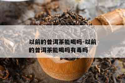 以前的普洱茶能喝吗-以前的普洱茶能喝吗有吗