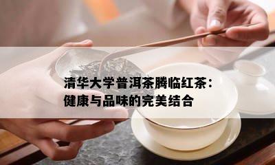 清华大学普洱茶腾临红茶：健康与品味的完美结合