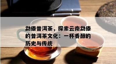 勐傣普洱茶，探索云南勐傣的普洱茶文化：一杯香醇的历史与传统