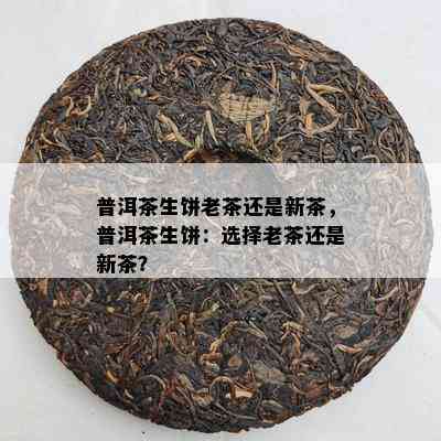 普洱茶生饼老茶还是新茶，普洱茶生饼：选择老茶还是新茶？