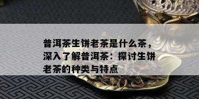 普洱茶生饼老茶是什么茶，深入熟悉普洱茶：探讨生饼老茶的种类与特点