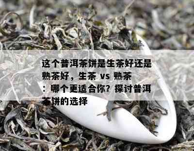 这个普洱茶饼是生茶好还是熟茶好，生茶 vs 熟茶：哪个更适合你？探讨普洱茶饼的选择