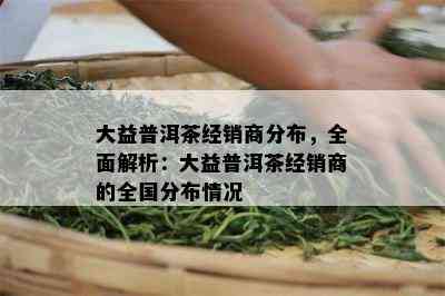 大益普洱茶经销商分布，全面解析：大益普洱茶经销商的全国分布情况