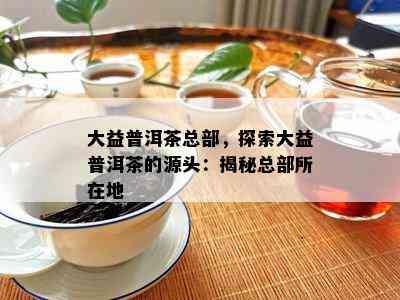 大益普洱茶总部，探索大益普洱茶的源头：揭秘总部所在地