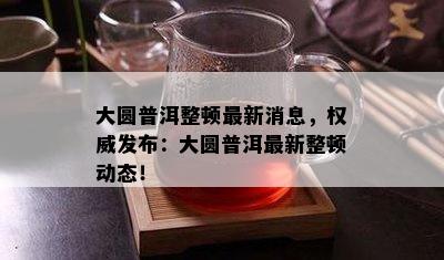 大圆普洱整顿最新消息，权威发布：大圆普洱最新整顿动态！