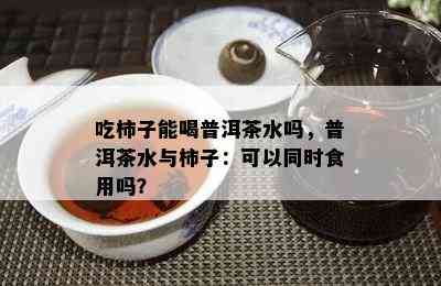 吃柿子能喝普洱茶水吗，普洱茶水与柿子：可以同时食用吗？