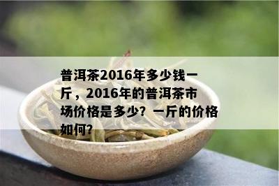 普洱茶2016年多少钱一斤，2016年的普洱茶市场价格是多少？一斤的价格怎样？