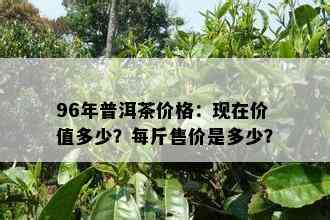 96年普洱茶价格：现在价值多少？每斤售价是多少？