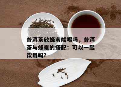 普洱茶放蜂蜜能喝吗，普洱茶与蜂蜜的搭配：可以一起饮用吗？