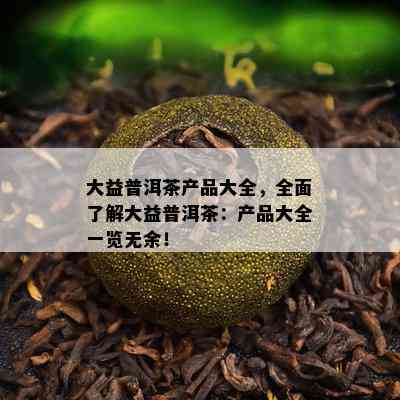 大益普洱茶产品大全，全面了解大益普洱茶：产品大全一览无余！