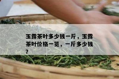 玉露茶叶多少钱一斤，玉露茶叶价格一览，一斤多少钱？