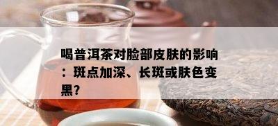 喝普洱茶对脸部皮肤的影响：斑点加深、长斑或肤色变黑？