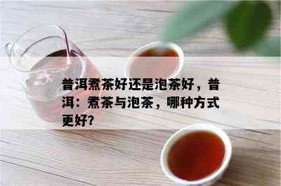 普洱煮茶好还是泡茶好，普洱：煮茶与泡茶，哪种方法更好？