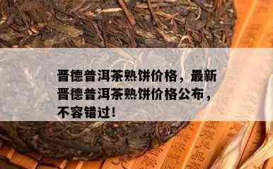 晋德普洱茶熟饼价格，最新晋德普洱茶熟饼价格公布，不容错过！