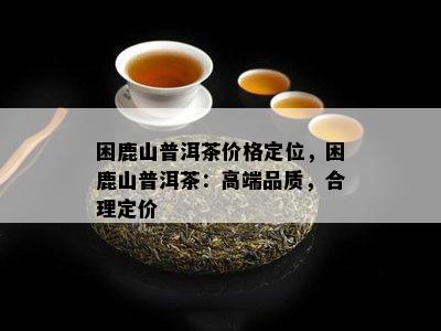 困鹿山普洱茶价格定位，困鹿山普洱茶：高端品质，合理定价