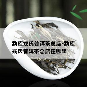 勐库戎氏普洱茶总店-勐库戎氏普洱茶总店在哪里